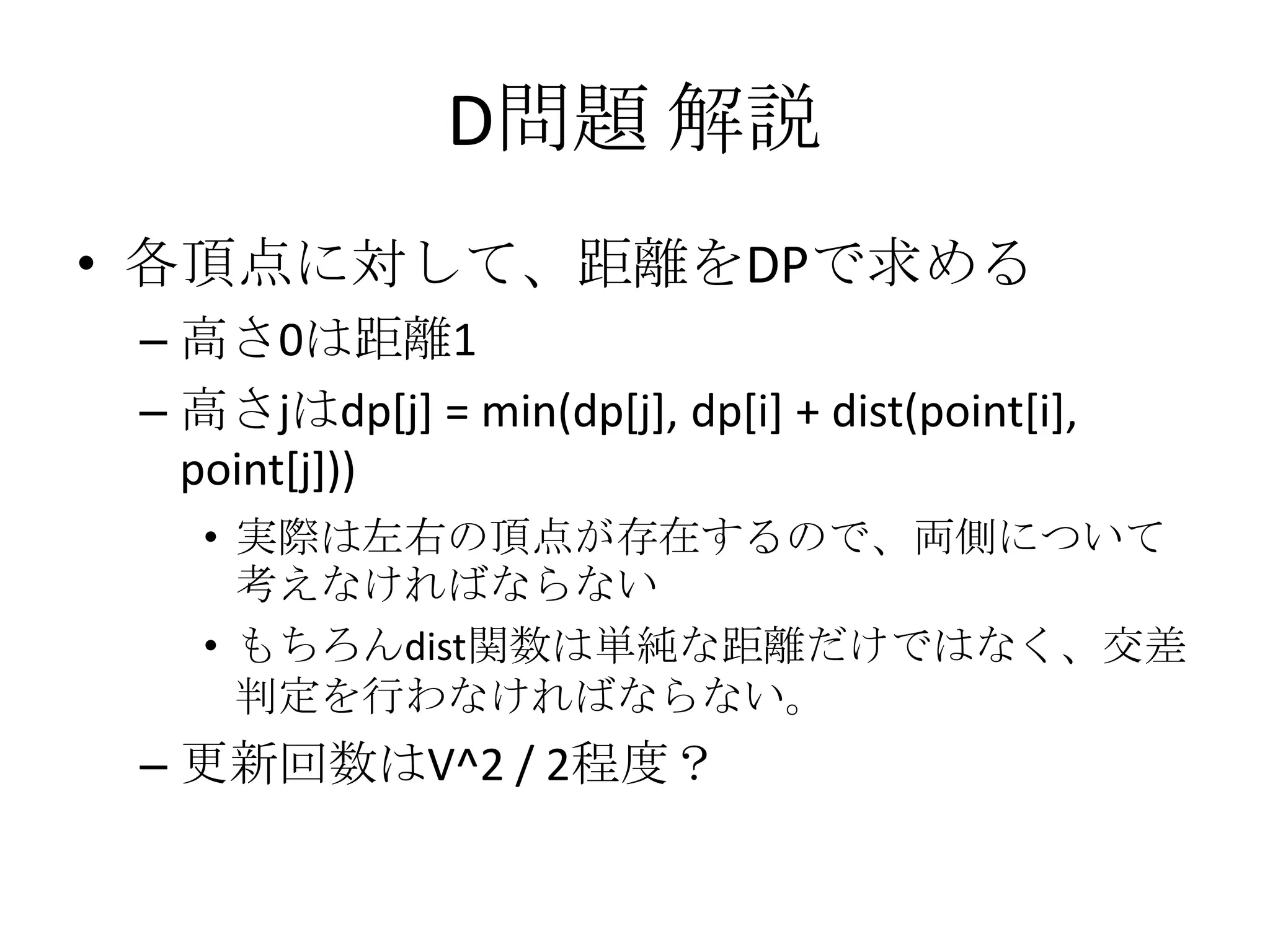 D問題 解説
• 各頂点に対して、距離をDPで求める
– 高さ0は距離1
– 高さjはdp[j] = min(dp[j], dp[i] + dist(point[i],
point[j]))
• 実際は左右の頂点が存在するので、両側について
考えなければならない
• もちろんdist関数は単純な距離だけではなく、交差
判定を行わなければならない。

– 更新回数はV^2 / 2程度？

 