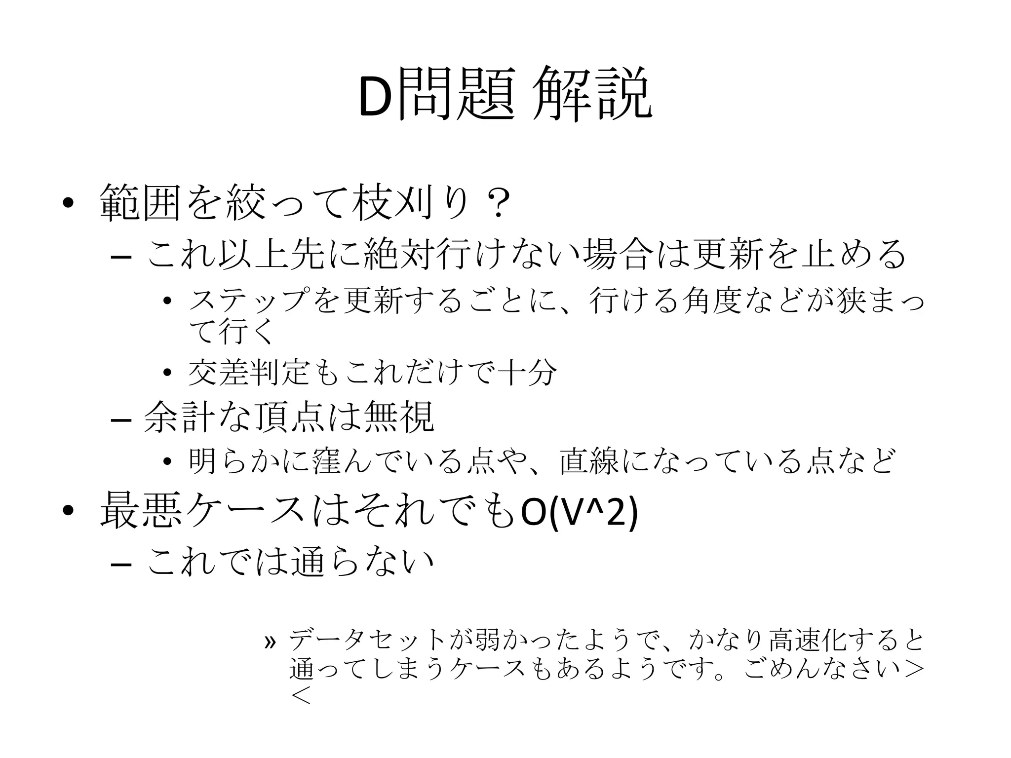 D問題 解説
• 範囲を絞って枝刈り？
– これ以上先に絶対行けない場合は更新を止める
• ステップを更新するごとに、行ける角度などが狭まっ
て行く
• 交差判定もこれだけで十分

– 余計な頂点は無視
• 明らかに窪んでいる点や、直線になっている点など

• 最悪ケースはそれでもO(V^2)
– これでは通らない
» データセットが弱かったようで、かなり高速化すると
通ってしまうケースもあるようです。ごめんなさい＞
＜

 