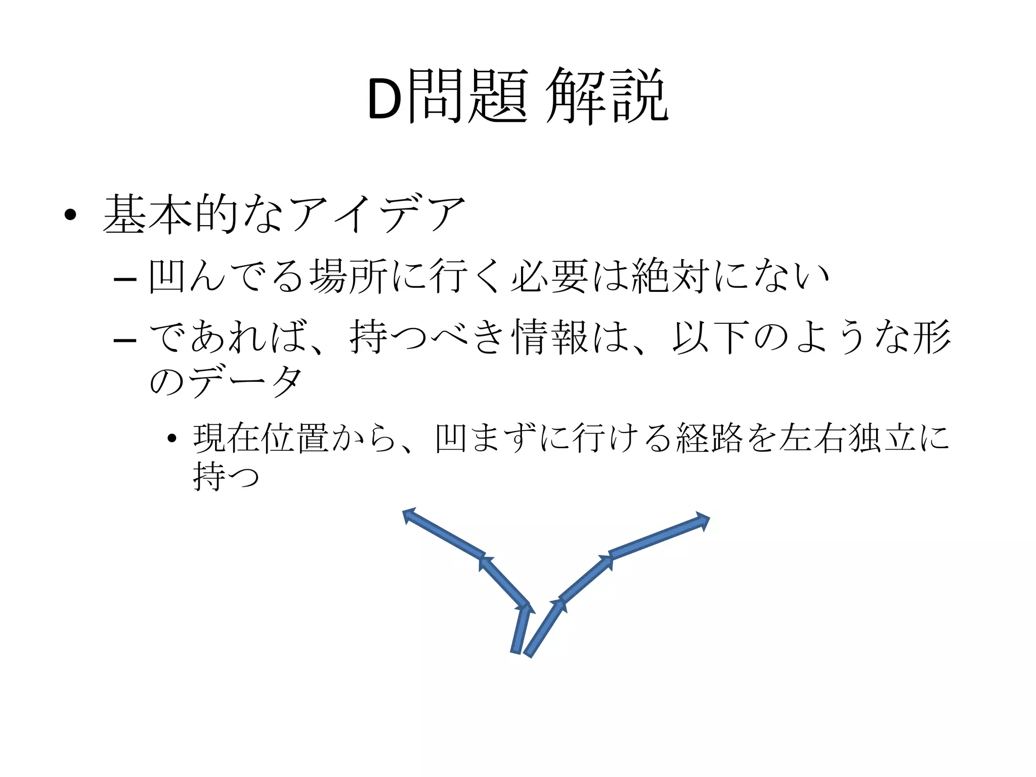 D問題 解説
• 基本的なアイデア
– 凹んでる場所に行く必要は絶対にない
– であれば、持つべき情報は、以下のような形
のデータ
• 現在位置から、凹まずに行ける経路を左右独立に
持つ

 