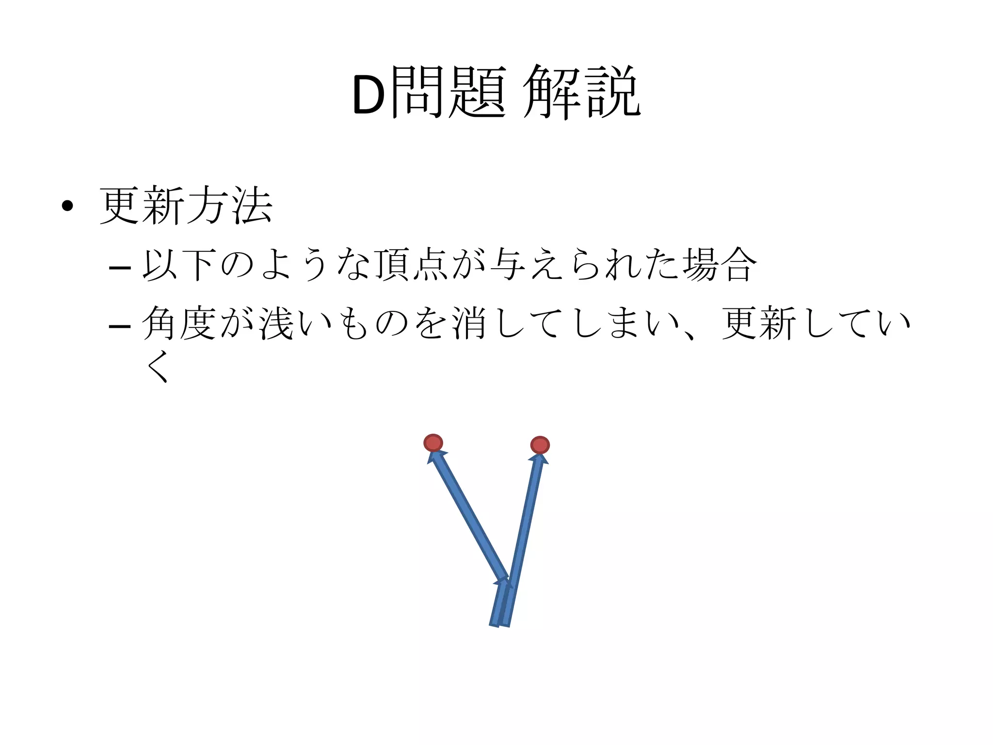 D問題 解説
• 更新方法
– 以下のような頂点が与えられた場合
– 角度が浅いものを消してしまい、更新してい
く

 
