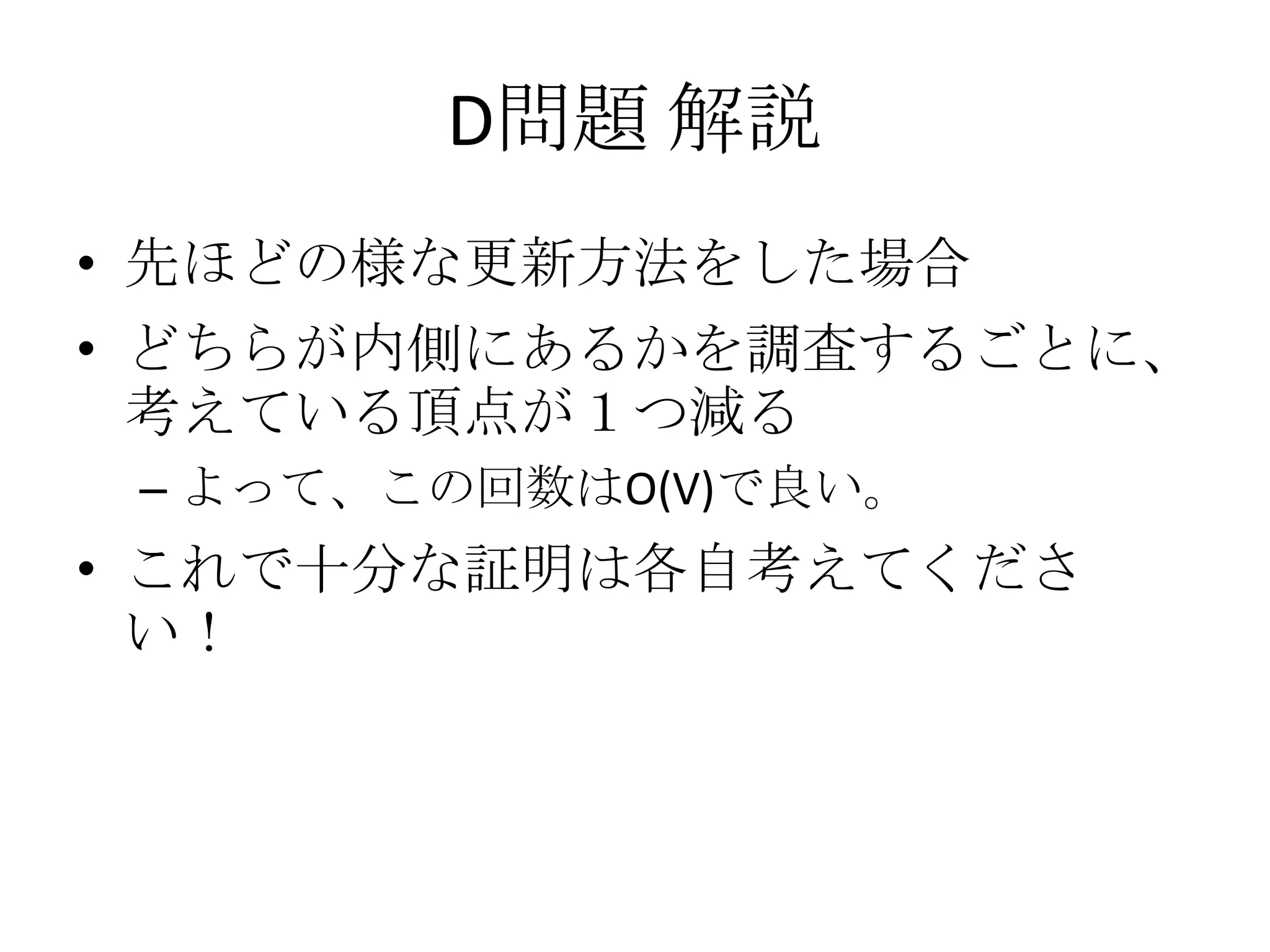D問題 解説
• 先ほどの様な更新方法をした場合

• どちらが内側にあるかを調査するごとに、
考えている頂点が１つ減る
– よって、この回数はO(V)で良い。

• これで十分な証明は各自考えてくださ
い！

 