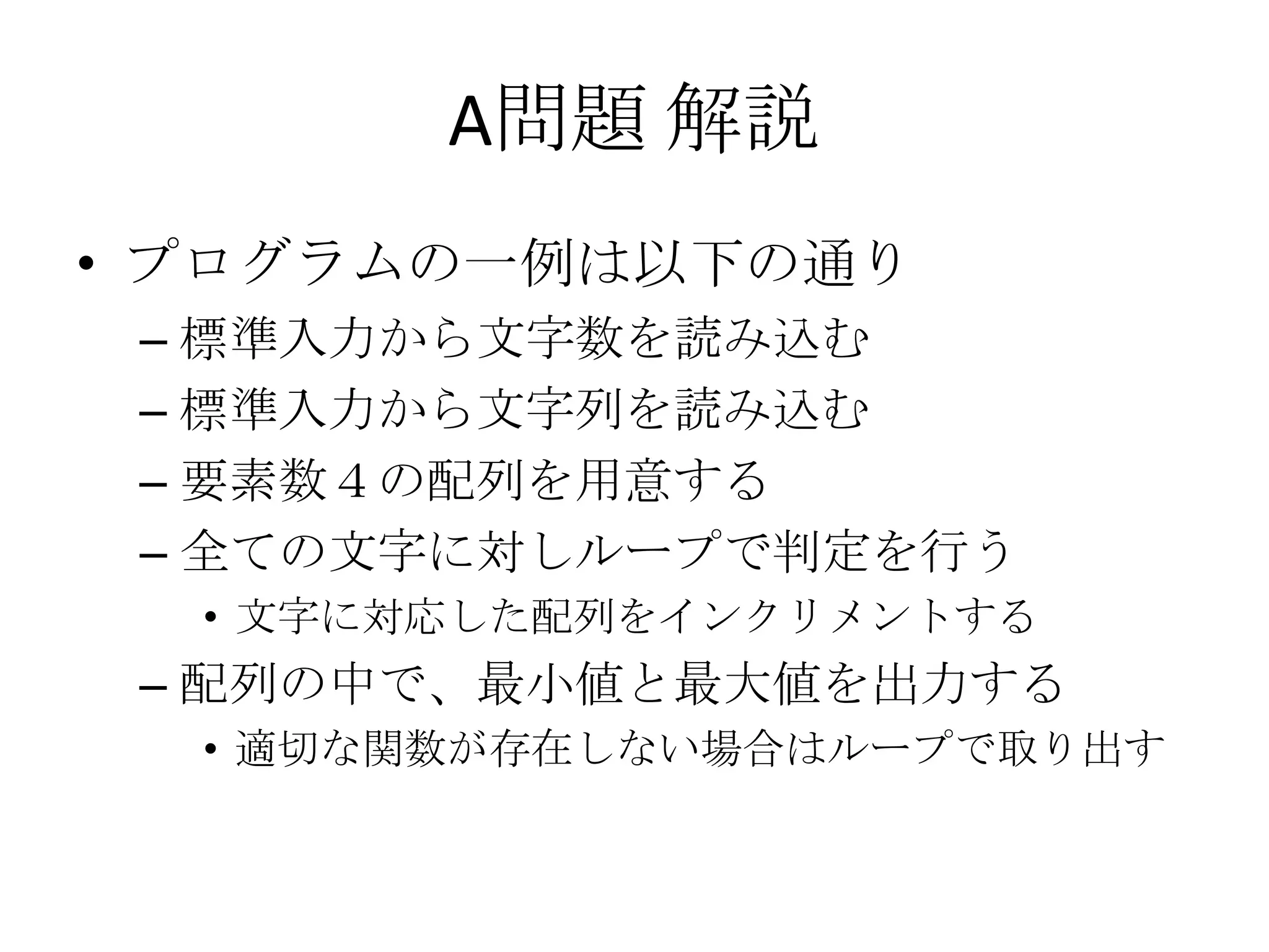 A問題 解説
• プログラムの一例は以下の通り
– 標準入力から文字数を読み込む
– 標準入力から文字列を読み込む
– 要素数４の配列を用意する
– 全ての文字に対しループで判定を行う
• 文字に対応した配列をインクリメントする

– 配列の中で、最小値と最大値を出力する
• 適切な関数が存在しない場合はループで取り出す

 