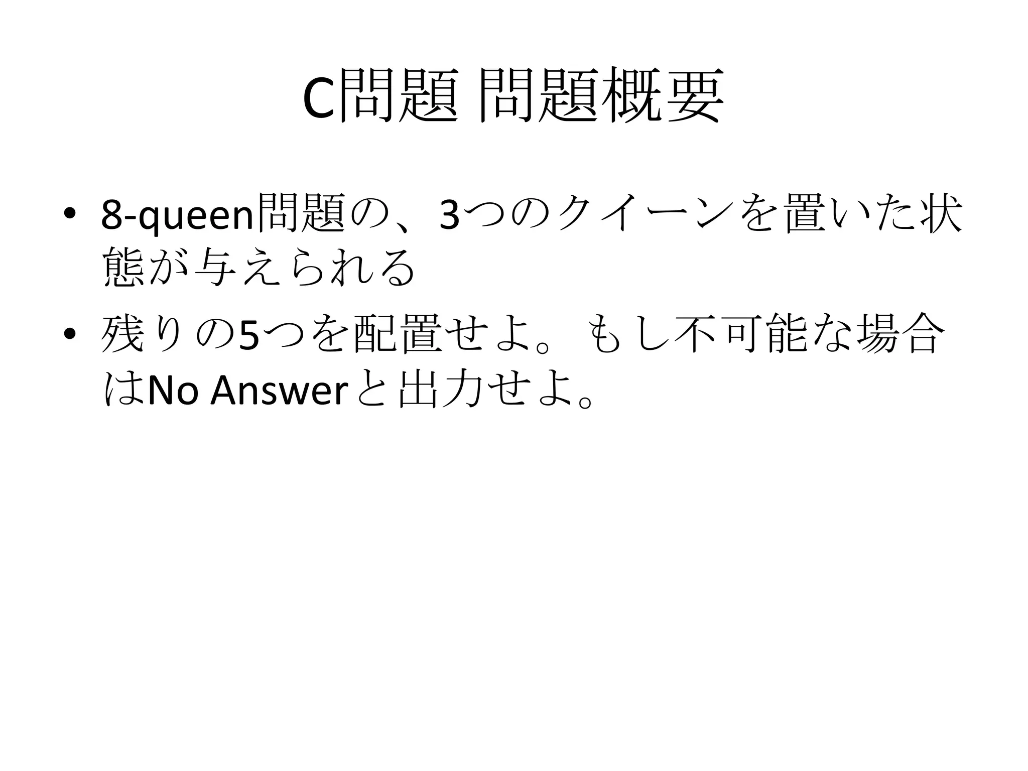 C問題 問題概要
• 8-queen問題の、3つのクイーンを置いた状
態が与えられる
• 残りの5つを配置せよ。もし不可能な場合
はNo Answerと出力せよ。

 
