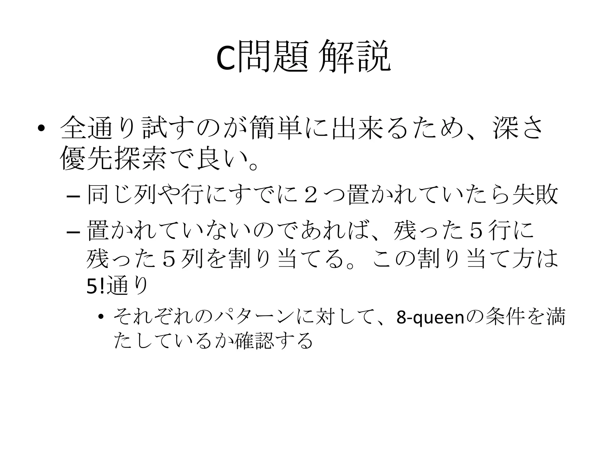 C問題 解説
• 全通り試すのが簡単に出来るため、深さ
優先探索で良い。
– 同じ列や行にすでに２つ置かれていたら失敗
– 置かれていないのであれば、残った５行に
残った５列を割り当てる。この割り当て方は
5!通り
• それぞれのパターンに対して、8-queenの条件を満
たしているか確認する

 
