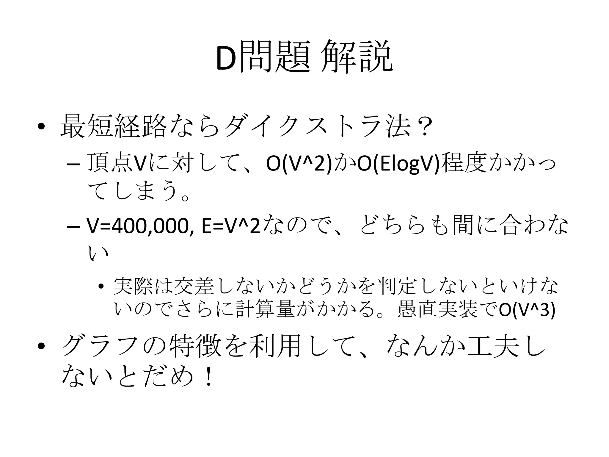 D問題 解説
• 最短経路ならダイクストラ法？
– 頂点Vに対して、O(V^2)かO(ElogV)程度かかっ
てしまう。
– V=400,000, E=V^2なので、どちらも間に合わな
い
• 実際は交差しないかどうかを判定しないといけな
いのでさらに計算量がかかる。愚直実装でO(V^3)

• グラフの特徴を利用して、なんか工夫し
ないとだめ！

 