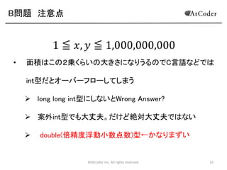 B問題 注意点

1 ≦ 𝑥, 𝑦 ≦ 1,000,000,000
•

面積はこの２乗くらいの大きさになりうるのでC言語などでは
int型だとオーバーフローしてしまう

 long long int型にしないとWrong Answer?
 案外int型でも大丈夫。だけど絶対大丈夫ではない


double(倍精度浮動小数点数)型←かなりまずい

©AtCoder Inc. All rights reserved.

10

 