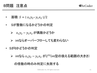 B問題 注意点
•

面積: 𝑆 = ∣ 𝑥1 𝑦2 – 𝑦1 𝑥2 ∣ 2

•

Sが整数になるかどうかの判定


𝑥1 𝑦2 − 𝑦1 𝑥2 が偶数かどうか

 intならオーバーフローしても変わらない
• Sが0かどうかの判定

 intなら 𝑥1 𝑦2 − 𝑦1 𝑥2 が232 (int型の扱える範囲の大きさ)
の倍数の時のみ判定に失敗する
©AtCoder Inc. All rights reserved.

11

 