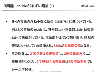 B問題 doubleがまずい理由(1)

•

多くの言語の浮動小数点数型はIEEE 754 に基づいている。
例えばC言語のdoubleは、符号部1bit・指数部11bit・仮数部
52bitで構成されている。指数部が全て0で無い限り、暗黙の
整数ビットとして1bit追加され、53bitが仮数部の幅となる。

•

その性質上、2^53を超える整数値は、2の倍数刻みでしか
表現できなくなり、2^54を超える整数値は4の倍数刻みでし
か…以下同様。

©AtCoder Inc. All rights reserved.

12

 