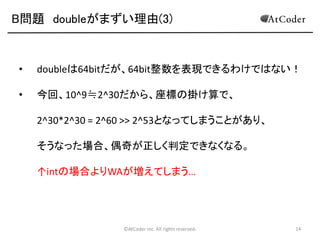 B問題 doubleがまずい理由(3)

•

doubleは64bitだが、64bit整数を表現できるわけではない！

•

今回、10^9≒2^30だから、座標の掛け算で、
2^30*2^30 = 2^60 >> 2^53となってしまうことがあり、
そうなった場合、偶奇が正しく判定できなくなる。

↑intの場合よりWAが増えてしまう…

©AtCoder Inc. All rights reserved.

14

 