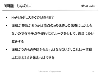 B問題 ちなみに
•

Nがもう少し大きくても解けます

•

面積が整数かどうかは頂点のxの偶奇,yの偶奇にしかよら
ないので各格子点を4通りにグループ分けして、適当に掛け
算をする

•

面積が０のものを除かなければならないが、これは一直線

上に並ぶ3点を数えればできる

©AtCoder Inc. All rights reserved.

15

 