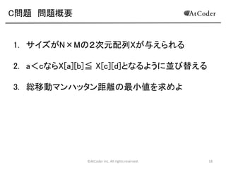 C問題 問題概要

1. サイズがN×Mの２次元配列Xが与えられる
2. a＜cならX[a][b]≦ X[c][d]となるように並び替える
3. 総移動マンハッタン距離の最小値を求めよ

©AtCoder Inc. All rights reserved.

18

 