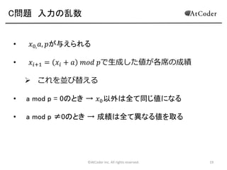 C問題 入力の乱数

•

𝑥0, 𝑎, 𝑝が与えられる

•

𝑥 𝑖+1 = 𝑥 𝑖 + 𝑎

𝑚𝑜𝑑 𝑝で生成した値が各席の成績

 これを並び替える
•

a mod p = 0のとき → 𝑥0 以外は全て同じ値になる

•

a mod p ≠0のとき → 成績は全て異なる値を取る

©AtCoder Inc. All rights reserved.

19

 