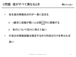 C問題 値がすべて異なるとき
•

各生徒の移動先の行が一意に定まる
 x番目に成績が悪い人は第

𝑥
𝑀

行に移動する

 各行について別々に考えて良い

•

行成分の移動距離は確定するので列成分だけを考えれば
良い

©AtCoder Inc. All rights reserved.

21

 