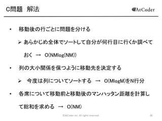 C問題 解法
•

移動後の行ごとに問題を分ける
 あらかじめ全体でソートして自分が何行目に行くか調べて

おく → O(NMlog(NM))
•

列の大小関係を保つように移動先を決定する
 今度は列についてソートする → O(MlogM)をN行分

•

各席について移動前と移動後のマンハッタン距離を計算し
て総和を求める → O(NM)
©AtCoder Inc. All rights reserved.

28

 