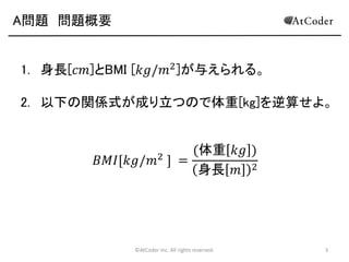 A問題 問題概要
1. 身長[𝑐𝑚]とBMI [𝑘𝑔/𝑚2 ]が与えられる。
2. 以下の関係式が成り立つので体重[kg]を逆算せよ。
(体重 𝑘𝑔 )
𝐵𝑀𝐼[𝑘𝑔/𝑚 ] =
身長 𝑚 2
2

©AtCoder Inc. All rights reserved.

3

 