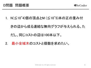 D問題 問題概要

1. N(≦10^4)個の頂点とM (≦10^5)本の正の重み付
きの辺から成る連結な無向グラフが与えられる。た
だし、同じコストの辺は100本以下。

2.

最小全域木のコストと個数を求めたい。

©AtCoder Inc. All rights reserved.

31

 