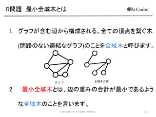 D問題 最小全域木とは

1. グラフが含む辺から構成される、全ての頂点を繋ぐ木
(閉路のない連結なグラフ)のことを全域木と呼びます。

2.

最小全域木とは、辺の重みの合計が最小であるよう
な全域木のことを言います。
©AtCoder Inc. All rights reserved.

32

 
