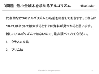 D問題 最小全域木を求めるアルゴリズム
代表的な２つのアルゴリズムの名前を紹介しておきます。これらに

ついてはネットで検索するとすぐに資料が見つかると思います。
難しいアルゴリズムではないので、是非調べてみてください。
1. クラスカル法
2. プリム法

©AtCoder Inc. All rights reserved.

33

 
