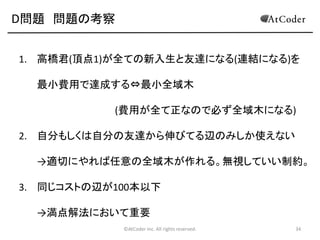 D問題 問題の考察
1. 高橋君(頂点1)が全ての新入生と友達になる(連結になる)を

最小費用で達成する⇔最小全域木
(費用が全て正なので必ず全域木になる)
2. 自分もしくは自分の友達から伸びてる辺のみしか使えない
→適切にやれば任意の全域木が作れる。無視していい制約。
3. 同じコストの辺が100本以下
→満点解法において重要
©AtCoder Inc. All rights reserved.

34

 