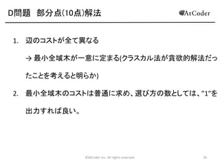 D問題 部分点(10点)解法
1. 辺のコストが全て異なる

→ 最小全域木が一意に定まる(クラスカル法が貪欲的解法だっ
たことを考えると明らか)
2. 最小全域木のコストは普通に求め、選び方の数としては、”1”を
出力すれば良い。

©AtCoder Inc. All rights reserved.

35

 