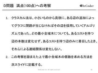 D問題 満点(100点)への考察
1. クラスカル法は、小さいものから貪欲に、ある辺の追加によっ

てグラフに閉路が生じなければその辺を採用していくアルゴリ
ズムであった。どの最小全域木についても、あるコストを持つ
辺の本数は変化せず、あるコストを持つ辺のみに着目したとき、
それらによる連結関係は変化しない。
2. この考察を踏まえた上で最小全域木の個数を求める方法を
次スライドに記載する。
©AtCoder Inc. All rights reserved.

38

 