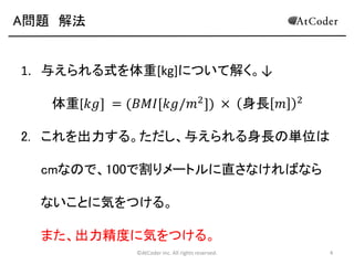 A問題 解法

1. 与えられる式を体重[kg]について解く。↓
体重[𝑘𝑔] = (𝐵𝑀𝐼[𝑘𝑔/𝑚2 ]) × 身長 𝑚

2

2. これを出力する。ただし、与えられる身長の単位は

cmなので、100で割りメートルに直さなければなら
ないことに気をつける。
また、出力精度に気をつける。
©AtCoder Inc. All rights reserved.

4

 