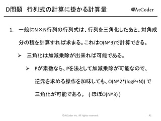 D問題 行列式の計算に掛かる計算量
1. 一般にN×N行列の行列式は、行列を三角化したあと、対角成

分の積を計算すれば求まる。これはO(N^3)で計算できる。
 三角化は加減乗除が出来れば可能である。
 Pが素数なら、Pを法として加減乗除が可能なので、
逆元を求める操作を加味しても、O(N^2*(logP+N)) で
三角化が可能である。 ( ほぼO(N^3) )

©AtCoder Inc. All rights reserved.

41

 