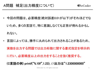 A問題 補足(出力精度について)
• 今回の問題は、必要精度(絶対誤差0.01が以下)がそれほどでな

いため、多くの言語で、特に意識しなくても正答が得れるかもし
れない。
• 言語によっては、勝手に丸められて出力されることがあるため、
実数を出力する問題では出力桁数に関する書式指定を明示的
に行い、必要精度以上の出力をすることを強く推奨する。

(C言語の例) printf(“%.10f”,1.23); //出力は”1.2300000000”
©AtCoder Inc. All rights reserved.

5

 