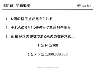 B問題 問題概要

1. N個の格子点が与えられる
2. それらのうち3つを使って三角形を作る
3. 面積が正の整数であるものの数を求めよ

1 ≦ N ≦100
1 ≦ 𝑥, 𝑦 ≦ 1,000,000,000

©AtCoder Inc. All rights reserved.

7

 