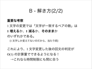 B - 解き方(2/2)
重要な考察 
1 文字の変更では「文字が一致するペアの数」は 
1 増えるか、1 減るか、そのままか 
のいずれかである。 
 (1 文字しか変えてないのだから、当たり前)
これにより、1 文字変更した後の回文の判定が  
O(1) の計算量でできるようになる！ 
 →これなら時間制限にも間に合う
 