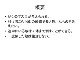 概要
• R*C のマス目が与えられる。
• 村→ほこら→城 の経路で長さ最小なものを考
えたい。
• 途中にいる敵は K 体まで倒すことができる。
• 一度倒した敵は復活しない。
 