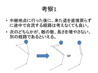 考察1
• 中継地点に行った後に、来た道を直接戻らず
に途中で合流する経路は考えなくても良い。
• 次のどちらかが、敵の数、長さを増やさない、
別の経路であるといえる。
or
 