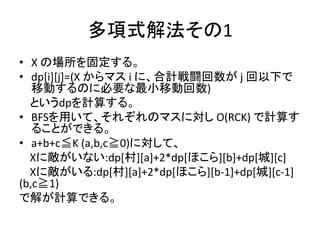 多項式解法その1
• X の場所を固定する。
• dp[i][j]=(X からマス i に、合計戦闘回数が j 回以下で
移動するのに必要な最小移動回数)
というdpを計算する。
• BFSを用いて、それぞれのマスに対し O(RCK) で計算す
ることができる。
• a+b+c≦K (a,b,c≧0)に対して、
Xに敵がいない:dp[村][a]+2*dp[ほこら][b]+dp[城][c]
Xに敵がいる:dp[村][a]+2*dp[ほこら][b-1]+dp[城][c-1]
(b,c≧1)
で解が計算できる。
 