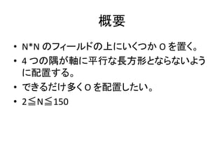 概要
• N*N のフィールドの上にいくつか O を置く。
• 4 つの隅が軸に平行な長方形とならないよう
に配置する。
• できるだけ多く O を配置したい。
• 2≦N≦150
 