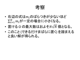 考察
• 右辺の式は𝑚𝑖のばらつきが少ないほど
𝑚𝑖
𝑁
𝑖=1 が一定の場合に小さくなる。
• 置ける O の最大数はおよそ𝑁 𝑁 個となる。
• このこと (できるだけまばらに置く) を踏まえる
と良い解が得られる。
 