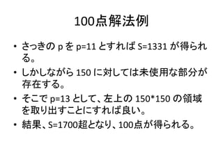 100点解法例
• さっきの p を p=11 とすれば S=1331 が得られ
る。
• しかしながら 150 に対しては未使用な部分が
存在する。
• そこで p=13 として、左上の 150*150 の領域
を取り出すことにすれば良い。
• 結果、S=1700超となり、100点が得られる。
 