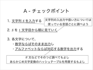 A - チェックポイント
1. 文字列 S を入力する
2. S を 1 文字目から順に見ていく
3. 各文字について、 
・数字ならばそのまま出力し 
・アルファベットならば対応する数字を出力する
文字列の入出力や扱い方については
使っている言語ごとに調べよう
if 文などでそのつど調べてもよし
あらかじめ文字変換のハッシュテーブルを用意するもよし
 