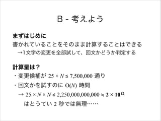 B - 考えよう
まずはじめに 
書かれていることをそのまま計算することはできる 
 →1文字の変更を全部試して、回文かどうか判定する
計算量は？ 
・変更候補が 25 × N ≦ 7,500,000 通り 
・回文かを試すのに O(N) 時間 
 → 25 × N × N ≦ 2,250,000,000,000 ≒ 2 × 1012 
  はとうてい 2 秒では無理……
 