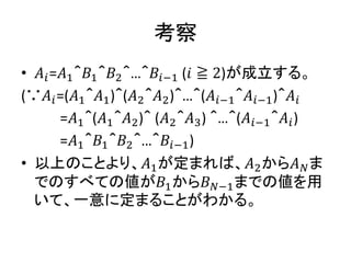 考察
• 𝐴𝑖=𝐴1＾𝐵1＾𝐵2＾…＾𝐵𝑖−1 (𝑖 ≧ 2)が成立する。
(∵𝐴𝑖=(𝐴1＾𝐴1)＾(𝐴2＾𝐴2)＾…＾(𝐴𝑖−1＾𝐴𝑖−1)＾𝐴𝑖
=𝐴1＾(𝐴1＾𝐴2)＾ (𝐴2＾𝐴3) ＾…＾(𝐴𝑖−1＾𝐴𝑖)
=𝐴1＾𝐵1＾𝐵2＾…＾𝐵𝑖−1)
• 以上のことより、𝐴1が定まれば、𝐴2から𝐴 𝑁ま
でのすべての値が𝐵1から𝐵 𝑁−1までの値を用
いて、一意に定まることがわかる。
 