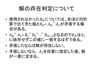 解の存在判定について
• 使用されなかった𝐵 𝑁については、先ほどの計
算で出てきた値と𝐵 𝑁= 𝐴 𝑁＾ 𝐴1が矛盾する場
合がある。
• 𝐴 𝑁＾ 𝐴1= 𝐵1＾ 𝐵2＾…＾ 𝐵 𝑁−1となるので𝐵 𝑁は𝐴1
に依存せずこの値に一致するはずである。
• 矛盾したならば解が存在しない。
• 矛盾しないなら、 𝐴1を任意に指定した後、解
が一意に定まる。
 