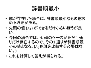 辞書順最小
• 解が存在した場合に、辞書順最小なものを求
める必要がある。
• 先頭の値 (𝐴1) ができるだけ小さいほうが良
い。
• 今回の場合では、𝐴1=0のケースがただ 1 通
りだけ存在するので、その1 通りが辞書順最
小の値となる。(𝐴2以降を比較する必要はな
い。)
• これを計算して答えが得られる。
 