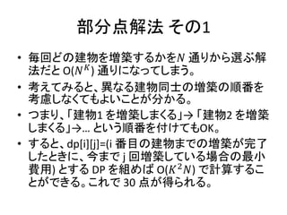部分点解法 その1
• 毎回どの建物を増築するかを𝑁 通りから選ぶ解
法だと O(𝑁 𝐾
) 通りになってしまう。
• 考えてみると、異なる建物同士の増築の順番を
考慮しなくてもよいことが分かる。
• つまり、「建物1 を増築しまくる」→ 「建物2 を増築
しまくる」→… という順番を付けてもOK。
• すると、dp[i][j]=(i 番目の建物までの増築が完了
したときに、今まで j 回増築している場合の最小
費用) とする DP を組めば O(𝐾2
𝑁) で計算するこ
とができる。これで 30 点が得られる。
 