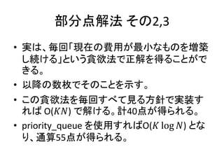 部分点解法 その2,3
• 実は、毎回「現在の費用が最小なものを増築
し続ける」という貪欲法で正解を得ることがで
きる。
• 以降の数枚でそのことを示す。
• この貪欲法を毎回すべて見る方針で実装す
れば O(𝐾𝑁) で解ける。計40点が得られる。
• priority_queue を使用すればO(𝐾 log 𝑁) とな
り、通算55点が得られる。
 