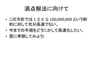満点解法に向けて
• この方針では 1 ≦ 𝐾 ≦ 100,000,000 という制
約に対して充分高速でない。
• 今までの手順をどうにかして高速化したい。
• 更に考察してみよう!
 