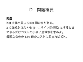 D - 問題概要
問題 
200 次元空間に 5 000 個の点がある。 
2 点を結ぶコストを (1 - コサイン類似度) とするとき 
できるだけコストの小さい全域木を求めよ。 
最適なものの 1.01 倍のコストに収まれば OK。
 