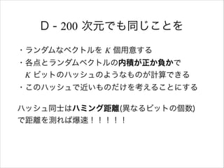 D - 200 次元でも同じことを
・ランダムなベクトルを K 個用意する 
・各点とランダムベクトルの内積が正か負かで 
 K ビットのハッシュのようなものが計算できる 
・このハッシュで近いものだけを考えることにする
ハッシュ同士はハミング距離(異なるビットの個数) 
で距離を測れば爆速！！！！！
 