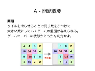A - 問題概要
問題 
タイルを滑らせることで同じ数をぶつけて 
大きい数にしていくゲームの盤面が与えられる。 
ゲームオーバーの状態かどうかを判定せよ。
 