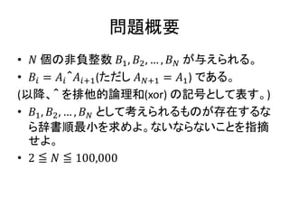 問題概要
• 𝑁 個の非負整数 𝐵1, 𝐵2, … , 𝐵 𝑁 が与えられる。
• 𝐵𝑖 = 𝐴𝑖＾𝐴𝑖+1(ただし 𝐴 𝑁+1 = 𝐴1) である。
(以降、＾ を排他的論理和(xor) の記号として表す。)
• 𝐵1, 𝐵2, … , 𝐵 𝑁 として考えられるものが存在するな
ら辞書順最小を求めよ。ないならないことを指摘
せよ。
• 2 ≦ 𝑁 ≦ 100,000
 