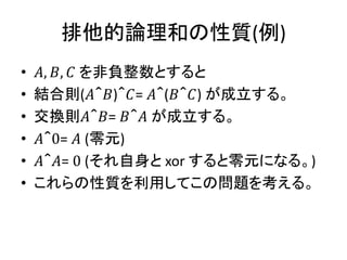 排他的論理和の性質(例)
• 𝐴, 𝐵, 𝐶 を非負整数とすると
• 結合則(𝐴＾𝐵)＾𝐶= 𝐴＾(𝐵＾𝐶) が成立する。
• 交換則𝐴＾𝐵= 𝐵＾𝐴 が成立する。
• 𝐴＾0= 𝐴 (零元)
• 𝐴＾𝐴= 0 (それ自身と xor すると零元になる。)
• これらの性質を利用してこの問題を考える。
 