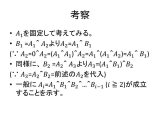考察
• 𝐴1を固定して考えてみる。
• 𝐵1 =𝐴1＾ 𝐴2より𝐴2=𝐴1＾ 𝐵1
(∵ 𝐴2=0＾𝐴2=(𝐴1＾𝐴1)＾𝐴2=𝐴1＾(𝐴1＾𝐴2)=𝐴1＾ 𝐵1)
• 同様に、 𝐵2 =𝐴2＾ 𝐴3より𝐴3=(𝐴1＾𝐵1)＾𝐵2
(∵ 𝐴3=𝐴2＾𝐵2=前述の𝐴2を代入)
• 一般に 𝐴𝑖=𝐴1＾𝐵1＾𝐵2＾…＾𝐵𝑖−1 (𝑖 ≧ 2)が成立
することを示す。
 